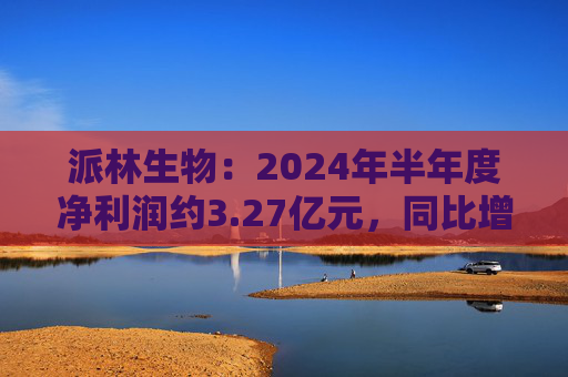 派林生物：2024年半年度净利润约3.27亿元，同比增加128.44%