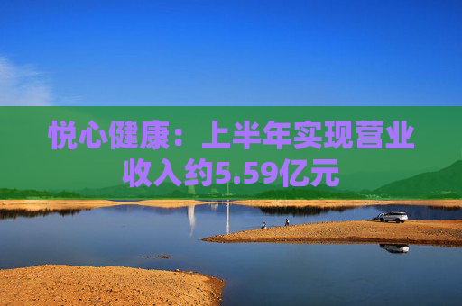 悦心健康：上半年实现营业收入约5.59亿元