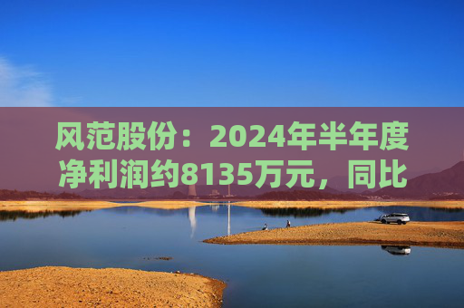 风范股份：2024年半年度净利润约8135万元，同比增加195.15%