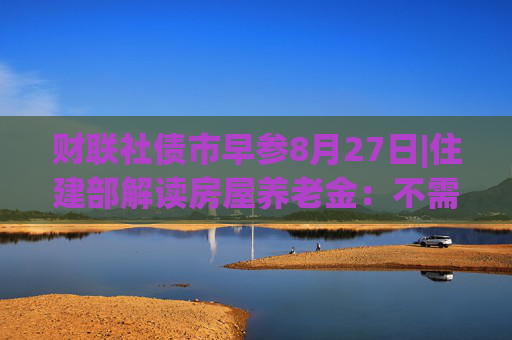 财联社债市早参8月27日|住建部解读房屋养老金：不需要居民额外缴费，不会增加个人负担；财政部将督促地方加快专项债发行使用进度