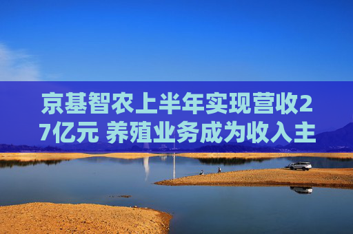 京基智农上半年实现营收27亿元 养殖业务成为收入主力