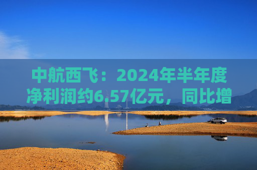 中航西飞：2024年半年度净利润约6.57亿元，同比增加16.25%