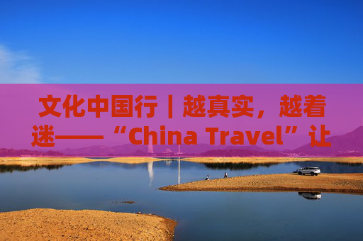 文化中国行｜越真实，越着迷——“China Travel”让更多外国人近距离感受中国