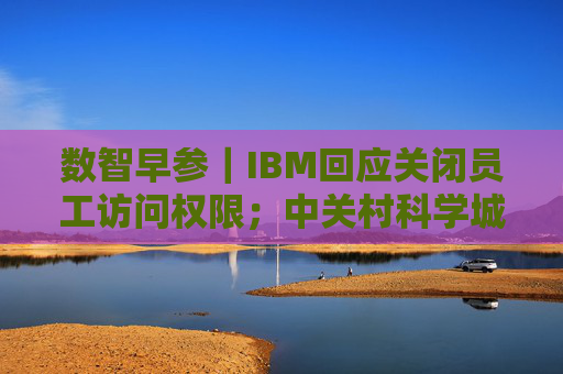 数智早参｜IBM回应关闭员工访问权限；中关村科学城科技成长二期基金成立