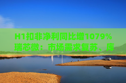 H1扣非净利同比增1079% 瑞芯微：市场需求复苏、库存持续去化|财报解读