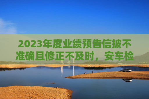 2023年度业绩预告信披不准确且修正不及时，安车检测及董事长等收深交所监管函