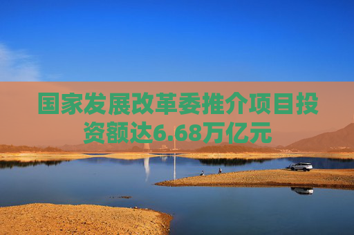 国家发展改革委推介项目投资额达6.68万亿元