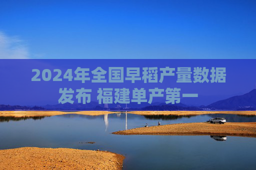 2024年全国早稻产量数据发布 福建单产第一