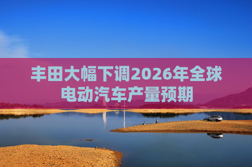 丰田大幅下调2026年全球电动汽车产量预期