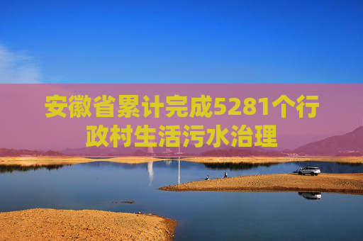 安徽省累计完成5281个行政村生活污水治理