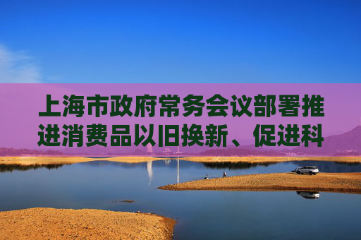 上海市政府常务会议部署推进消费品以旧换新、促进科技成果转化、美丽上海建设