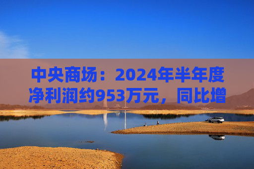 中央商场：2024年半年度净利润约953万元，同比增加22.76%