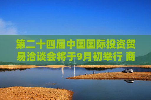 第二十四届中国国际投资贸易洽谈会将于9月初举行 商务部将会同多部门策划“投资中国”金融资本招商活动