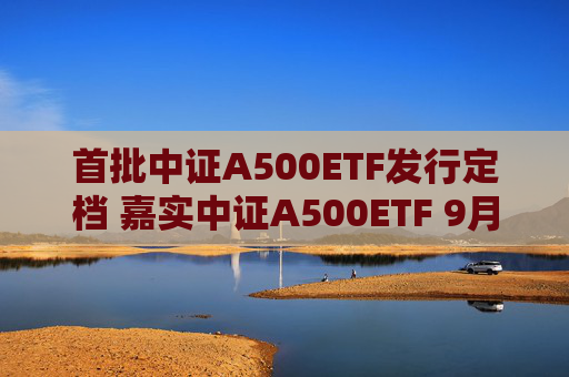 首批中证A500ETF发行定档 嘉实中证A500ETF 9月10日重磅首发