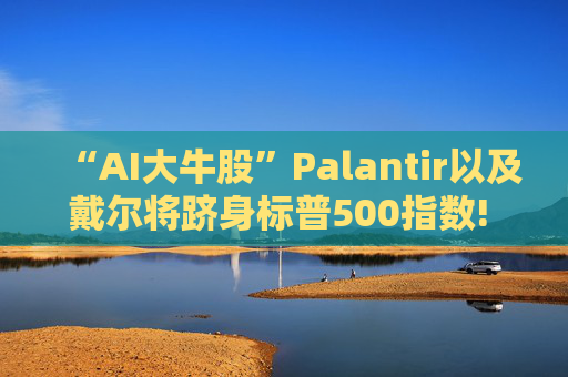 “AI大牛股”Palantir以及戴尔将跻身标普500指数! 9月23日盘前生效