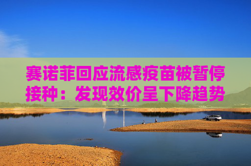 赛诺菲回应流感疫苗被暂停接种：发现效价呈下降趋势，暂停决定仅为预防性措施