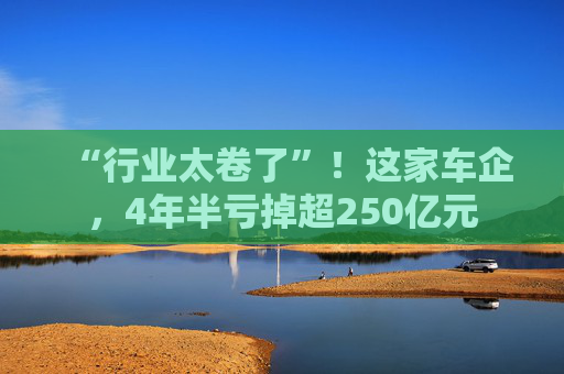 “行业太卷了”！这家车企，4年半亏掉超250亿元