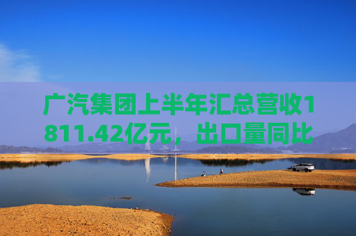 广汽集团上半年汇总营收1811.42亿元，出口量同比增长190%